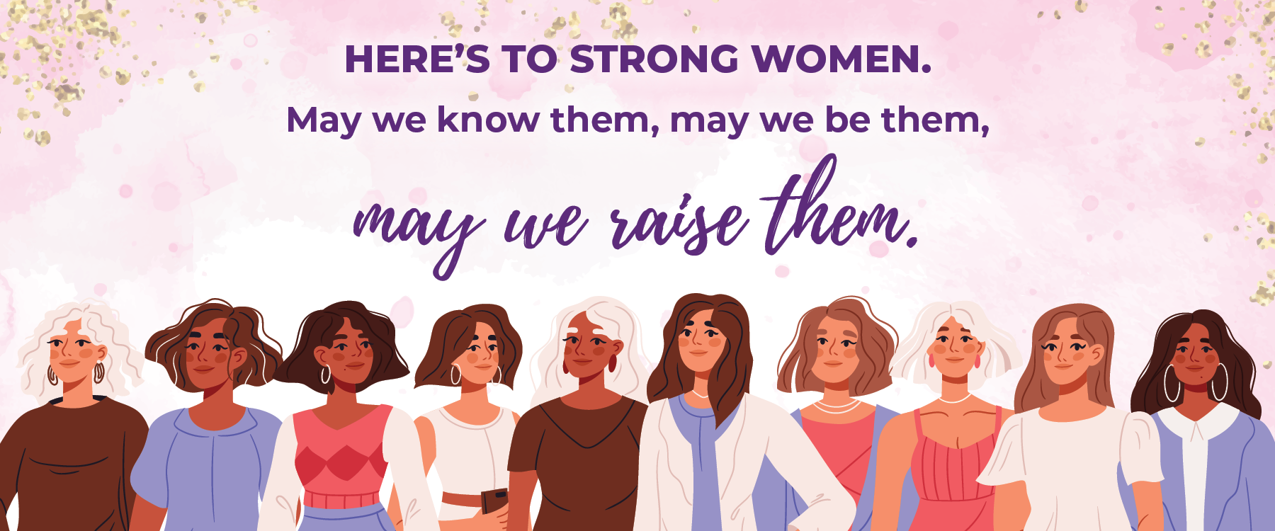 Here's to strong women. May we know them, may we be them, may we raise them.